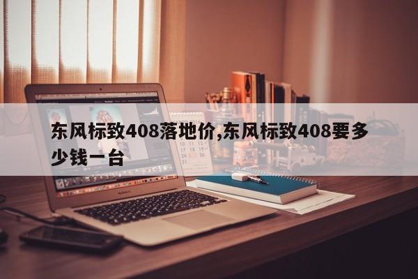 东风标致408落地价,东风标致408要多少钱一台