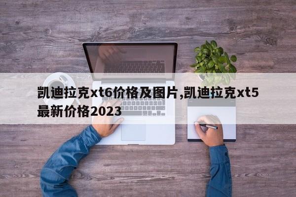 凯迪拉克xt6价格及图片,凯迪拉克xt5最新价格2023