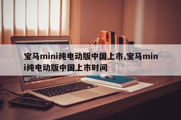 宝马mini纯电动版中国上市,宝马mini纯电动版中国上市时间