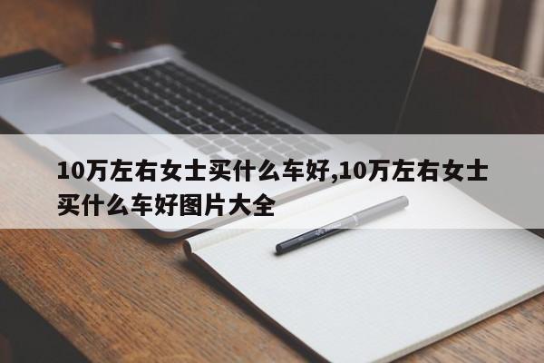 10万左右女士买什么车好,10万左右女士买什么车好图片大全