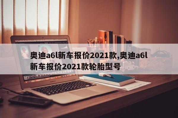奥迪a6l新车报价2021款,奥迪a6l新车报价2021款轮胎型号