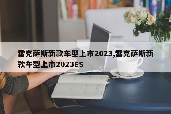 雷克萨斯新款车型上市2023,雷克萨斯新款车型上市2023ES