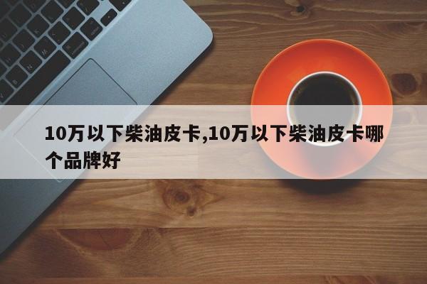 10万以下柴油皮卡,10万以下柴油皮卡哪个品牌好