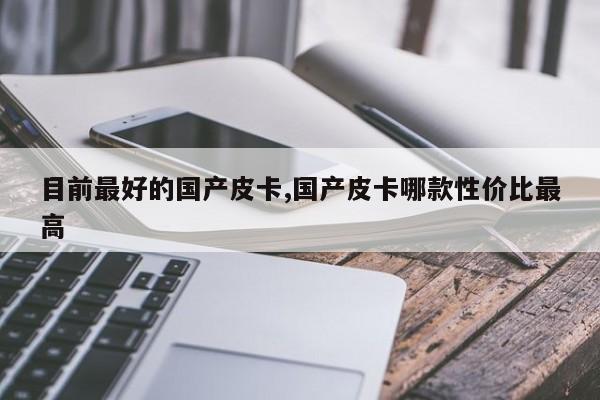 目前最好的国产皮卡,国产皮卡哪款性价比最高