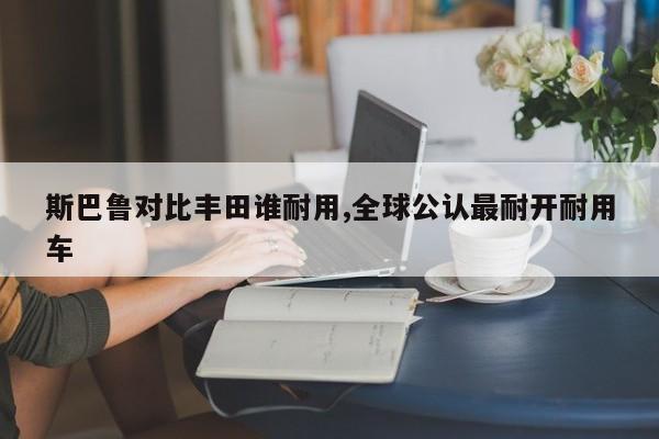斯巴鲁对比丰田谁耐用,全球公认最耐开耐用车