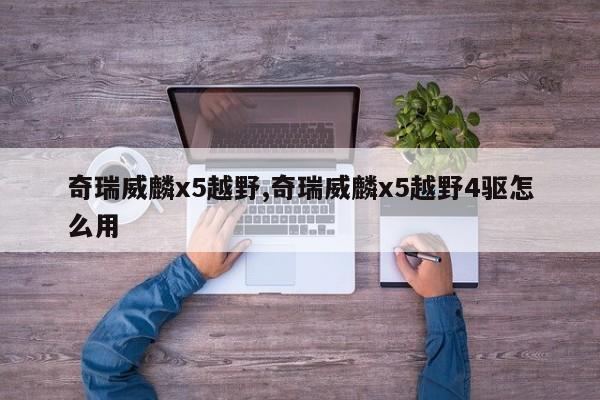 奇瑞威麟x5越野,奇瑞威麟x5越野4驱怎么用