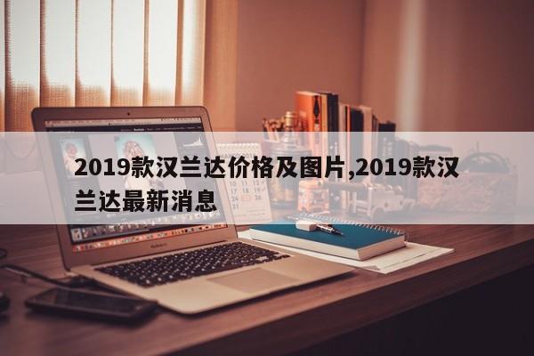 2019款汉兰达价格及图片,2019款汉兰达最新消息