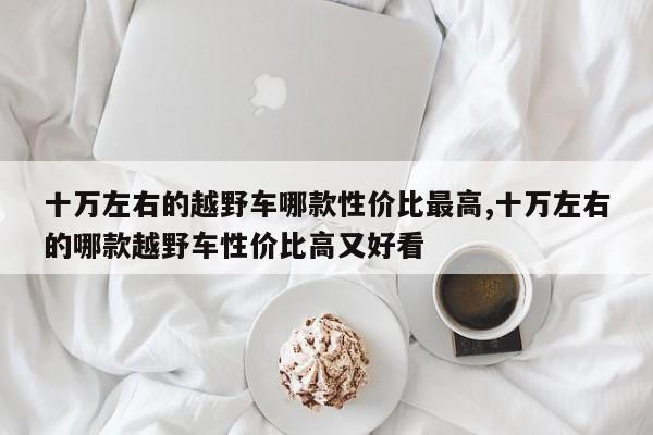 十万左右的越野车哪款性价比最高,十万左右的哪款越野车性价比高又好看