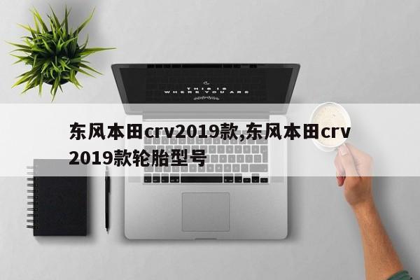 东风本田crv2019款,东风本田crv2019款轮胎型号