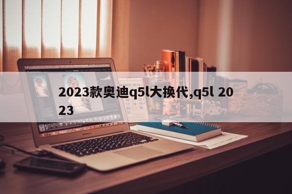2023款奥迪q5l大换代,q5l 2023