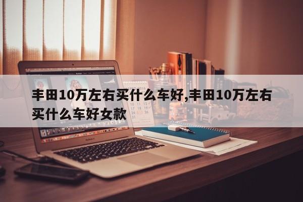 丰田10万左右买什么车好,丰田10万左右买什么车好女款