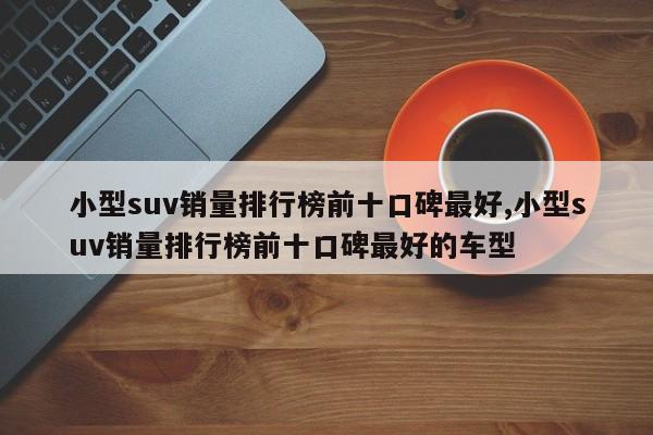 小型suv销量排行榜前十口碑最好,小型suv销量排行榜前十口碑最好的车型