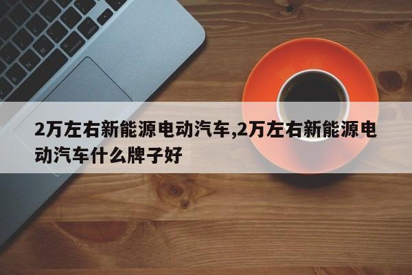 2万左右新能源电动汽车,2万左右新能源电动汽车什么牌子好