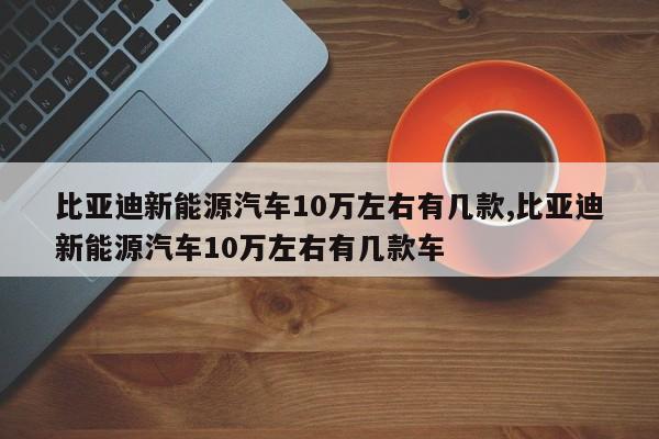 比亚迪新能源汽车10万左右有几款,比亚迪新能源汽车10万左右有几款车