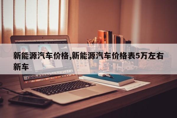 新能源汽车价格,新能源汽车价格表5万左右新车