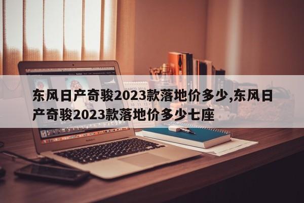 东风日产奇骏2023款落地价多少,东风日产奇骏2023款落地价多少七座