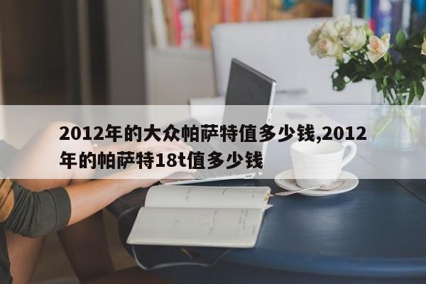 2012年的大众帕萨特值多少钱,2012年的帕萨特18t值多少钱