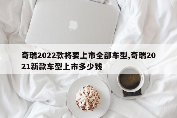 奇瑞2022款将要上市全部车型,奇瑞2021新款车型上市多少钱