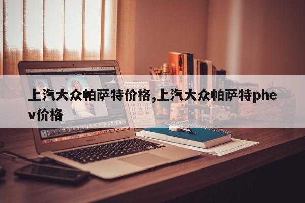 上汽大众帕萨特价格,上汽大众帕萨特phev价格