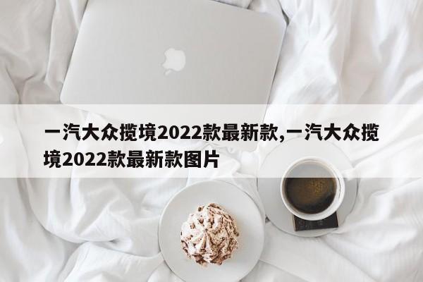一汽大众揽境2022款最新款,一汽大众揽境2022款最新款图片
