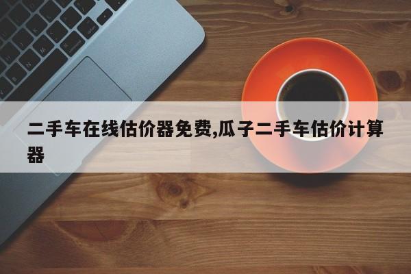 二手车在线估价器免费,瓜子二手车估价计算器