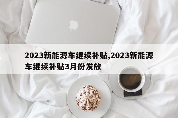 2023新能源车继续补贴,2023新能源车继续补贴3月份发放