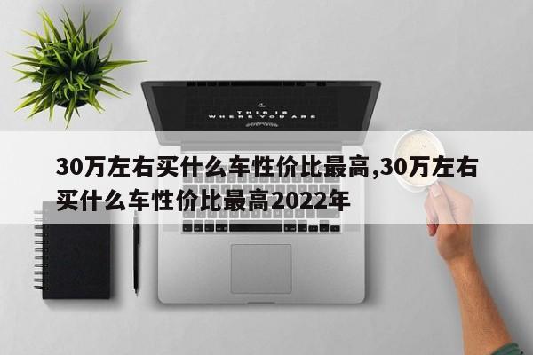 30万左右买什么车性价比最高,30万左右买什么车性价比最高2022年