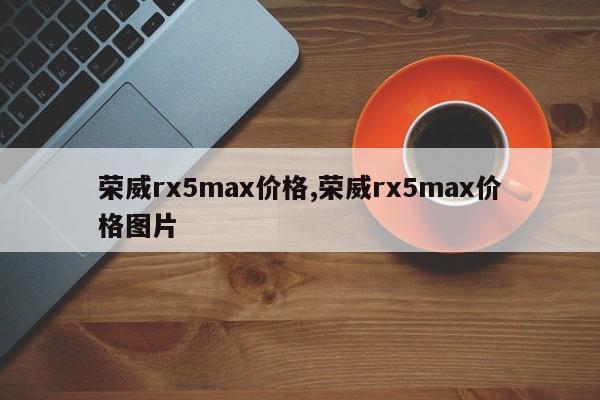 荣威rx5max价格,荣威rx5max价格图片