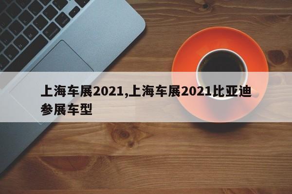 上海车展2021,上海车展2021比亚迪参展车型