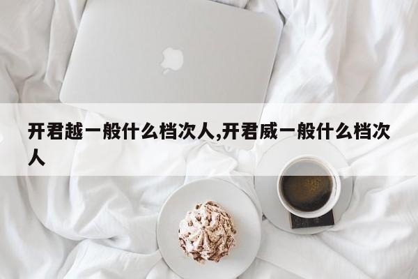 开君越一般什么档次人,开君威一般什么档次人