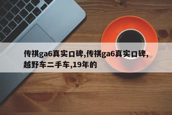 传祺ga6真实口碑,传祺ga6真实口碑,越野车二手车,19年的