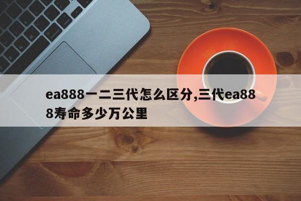 ea888一二三代怎么区分,三代ea888寿命多少万公里
