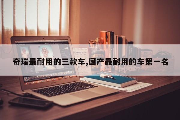 奇瑞最耐用的三款车,国产最耐用的车第一名