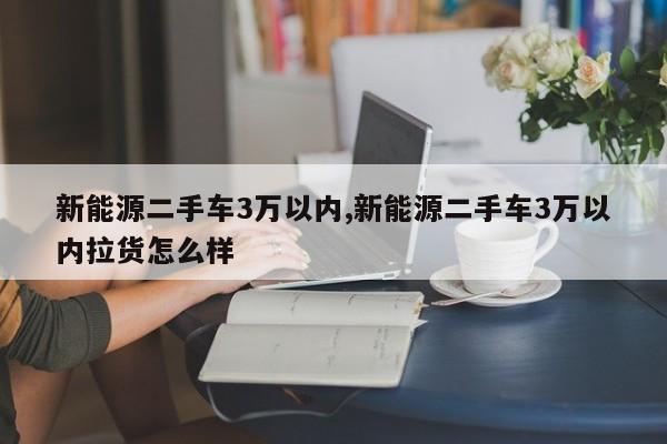 新能源二手车3万以内,新能源二手车3万以内拉货怎么样