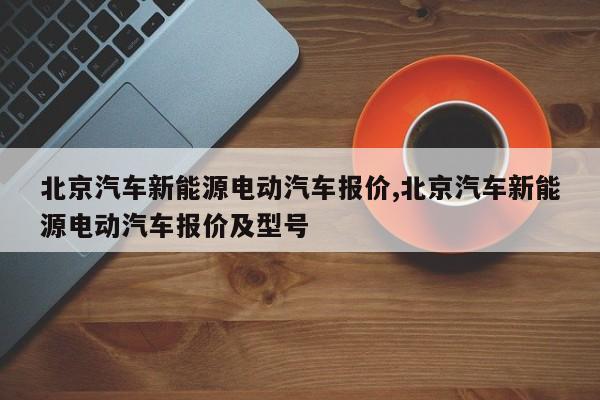 北京汽车新能源电动汽车报价,北京汽车新能源电动汽车报价及型号