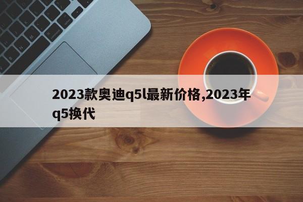 2023款奥迪q5l最新价格,2023年q5换代