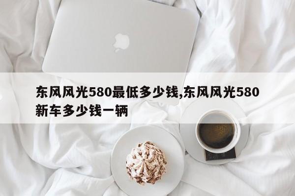 东风风光580最低多少钱,东风风光580新车多少钱一辆