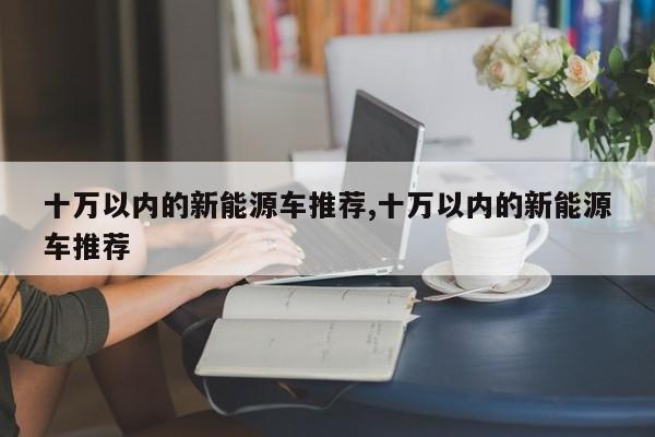 十万以内的新能源车推荐,十万以内的新能源车推荐