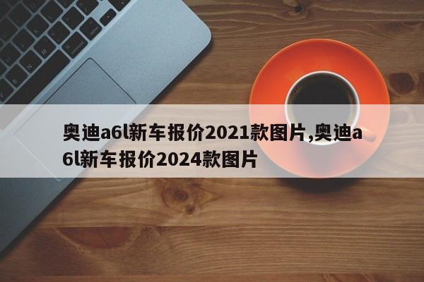 奥迪a6l新车报价2021款图片,奥迪a6l新车报价2024款图片