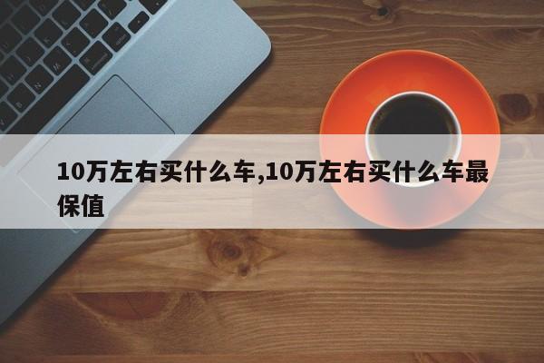 10万左右买什么车,10万左右买什么车最保值