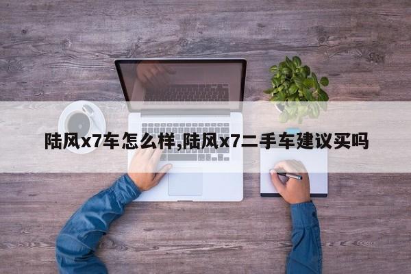 陆风x7车怎么样,陆风x7二手车建议买吗