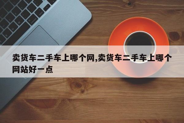 卖货车二手车上哪个网,卖货车二手车上哪个网站好一点