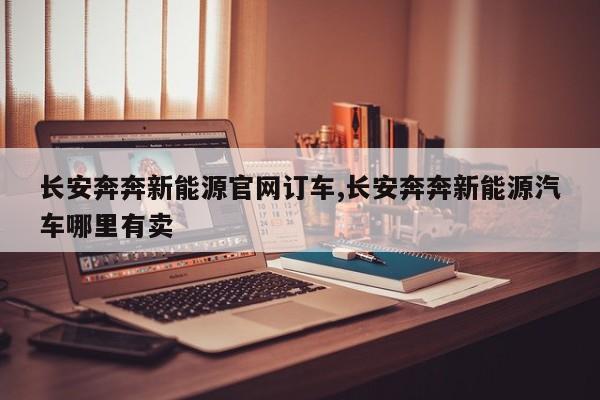长安奔奔新能源官网订车,长安奔奔新能源汽车哪里有卖
