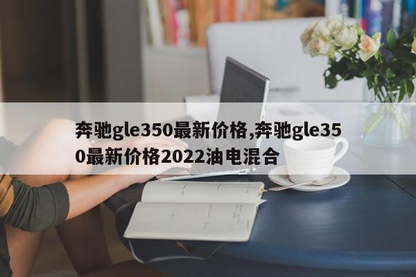 奔驰gle350最新价格,奔驰gle350最新价格2022油电混合
