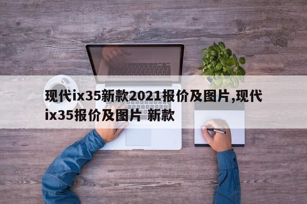 现代ix35新款2021报价及图片,现代ix35报价及图片 新款