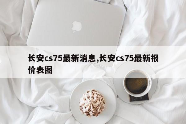 长安cs75最新消息,长安cs75最新报价表图