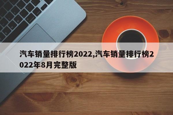 汽车销量排行榜2022,汽车销量排行榜2022年8月完整版