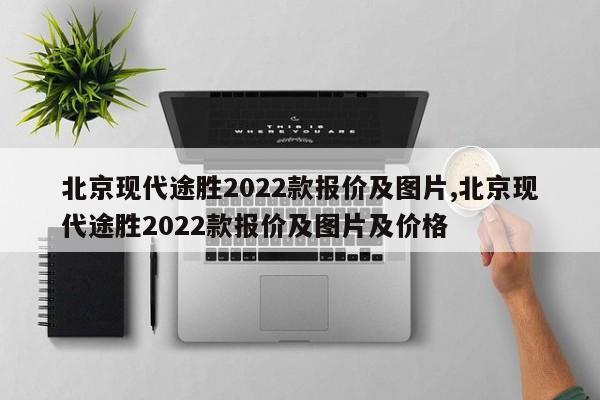北京现代途胜2022款报价及图片,北京现代途胜2022款报价及图片及价格