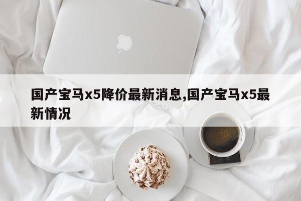 国产宝马x5降价最新消息,国产宝马x5最新情况