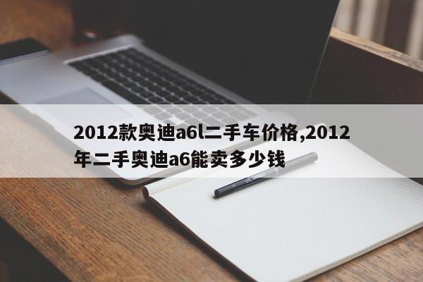 2012款奥迪a6l二手车价格,2012年二手奥迪a6能卖多少钱